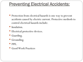 Preventing Electrical Accidents:
 Protection from electrical hazards is one way to prevent
accidents caused by electric current. Protective methods to
control electrical hazards include:
 Insulation.
 Electrical protective devices.
 Guarding.
 Grounding.
 PPE.
 Good Work Practices
 