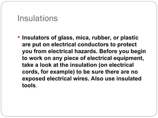 Insulations
 Insulators of glass, mica, rubber, or plastic
are put on electrical conductors to protect
you from electrical hazards. Before you begin
to work on any piece of electrical equipment,
take a look at the insulation (on electrical
cords, for example) to be sure there are no
exposed electrical wires. Also use insulated
tools.
 