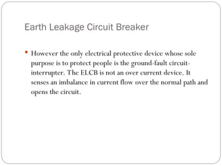 Earth Leakage Circuit Breaker
 However the only electrical protective device whose sole
purpose is to protect people is the ground-fault circuit-
interrupter. The ELCB is not an over current device. It
senses an imbalance in current flow over the normal path and
opens the circuit.
 