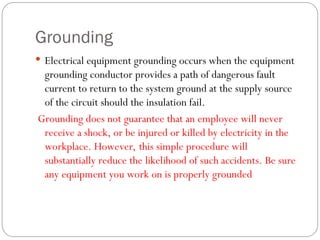 Grounding
 Electrical equipment grounding occurs when the equipment
grounding conductor provides a path of dangerous fault
current to return to the system ground at the supply source
of the circuit should the insulation fail.
Grounding does not guarantee that an employee will never
receive a shock, or be injured or killed by electricity in the
workplace. However, this simple procedure will
substantially reduce the likelihood of such accidents. Be sure
any equipment you work on is properly grounded
 