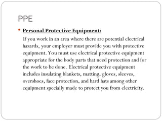 PPE
 Personal Protective Equipment:
If you work in an area where there are potential electrical
hazards, your employer must provide you with protective
equipment.You must use electrical protective equipment
appropriate for the body parts that need protection and for
the work to be done. Electrical protective equipment
includes insulating blankets, matting, gloves, sleeves,
overshoes, face protection, and hard hats among other
equipment specially made to protect you from electricity.
 