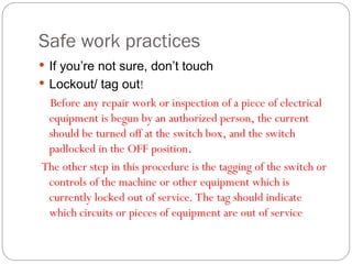 Safe work practices
 If you’re not sure, don’t touch
 Lockout/ tag out!
Before any repair work or inspection of a piece of electrical
equipment is begun by an authorized person, the current
should be turned off at the switch box, and the switch
padlocked in the OFF position.
The other step in this procedure is the tagging of the switch or
controls of the machine or other equipment which is
currently locked out of service. The tag should indicate
which circuits or pieces of equipment are out of service
 