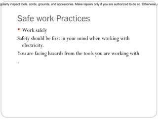 Safe work Practices
 Work safely
Safety should be first in your mind when working with
electricity.
You are facing hazards from the tools you are working with
.
egularly inspect tools, cords, grounds, and accessories. Make repairs only if you are authorized to do so. Otherwise, a
 