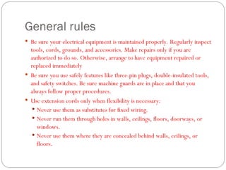General rules
 Be sure your electrical equipment is maintained properly. Regularly inspect
tools, cords, grounds, and accessories. Make repairs only if you are
authorized to do so. Otherwise, arrange to have equipment repaired or
replaced immediately
 Be sure you use safely features like three-pin plugs, double-insulated tools,
and safety switches. Be sure machine guards are in place and that you
always follow proper procedures.
 Use extension cords only when flexibility is necessary:
 Never use them as substitutes for fixed wiring.
 Never run them through holes in walls, ceilings, floors, doorways, or
windows.
 Never use them where they are concealed behind walls, ceilings, or
floors.
 