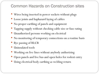 Common Hazards on Construction sites
 Wires being inserted in power sockets without plugs
 Loose joints and haphazard laying of cables
 No proper earthing of panels and equipment
 Tapping supply without checking cable size or fuse rating
 Unauthorized persons working on electrical
 No monitoring of temporary connections on a routine basis
 Bye passing of RLCB
 Uninsulated tools
 Working on live lines without anybody authorizing
 Open panels and live bus and open holes for rodent entry
 Using electrical body earthing as welding return
 