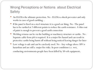 Wrong Perceptions or Notions about Electrical
Safety
 An ELCB is the ultimate protection. No - ELCB is a shock preventer and only
works in cases of good earthling. .
 If the panel is fixed on a steel structure it is a good ear thing. No - The panel
has to be earthed at 2 different points to reduce the earth resistance. A thin coat
of paint is enough to prevent a good earth connection
 Welding returns can be via the building or machinery structure or earths . No .
Separate cable from job is required. It is a major fire hazard and can result in
protective earths being burnt off without being noticed leaving danger for later
 Low voltage is safe and can be carelessly used. No - Any voltage above 50V is
hazardous and are still a major fire risks. In poor conditions i.e. wet,
conducting environments people have been killed by 50 volt equipment.
 