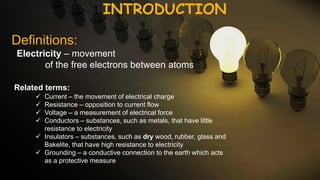 INTRODUCTION
Definitions:
Electricity – movement
of the free electrons between atoms
Related terms:
 Current – the movement of electrical charge
 Resistance – opposition to current flow
 Voltage – a measurement of electrical force
 Conductors – substances, such as metals, that have little
resistance to electricity
 Insulators – substances, such as dry wood, rubber, glass and
Bakelite, that have high resistance to electricity
 Grounding – a conductive connection to the earth which acts
as a protective measure
 