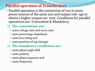 Parallel operation of Transformers
 Parallel operation is the connection of two or more
power sources of the same size and output volt- age to
obtain a higher output cur- rent. Conditions for parallel
operations are- Convenient & Mandatory.
 The convenients are:
 same voltage ratio and turns ratio
 same percentage impedance
 same kva rating and
 same position of tap changer.
 The mandatory conditions are :
 same phase angle shift
 same polarity
 same phase sequence and
 same frequency.
 