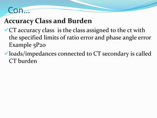 Con…
Accuracy Class and Burden
CT accuracy class is the class assigned to the ct with
the specified limits of ratio error and phase angle error
Example 5P20
loads/impedances connected to CT secondary is called
CT burden
 