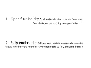 1. Open fuse holder :- Open fuse holder types are fuse claps,
fuse blocks, socket and plug on cap varieties.

2. Fully enclosed :- Fully enclosed variety may use a fuse carrier
that is inserted into a holder or have other means to fully enclosed the fuse.

 