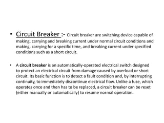 • Circuit Breaker :- Circuit breaker are switching device capable of
making, carrying and breaking current under normal circuit conditions and
making, carrying for a specific time, and breaking current under specified
conditions such as a short circuit.

• A circuit breaker is an automatically-operated electrical switch designed
to protect an electrical circuit from damage caused by overload or short
circuit. Its basic function is to detect a fault condition and, by interrupting
continuity, to immediately discontinue electrical flow. Unlike a fuse, which
operates once and then has to be replaced, a circuit breaker can be reset
(either manually or automatically) to resume normal operation.

 