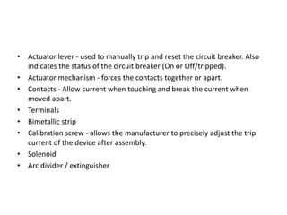 • Actuator lever - used to manually trip and reset the circuit breaker. Also
indicates the status of the circuit breaker (On or Off/tripped).
• Actuator mechanism - forces the contacts together or apart.
• Contacts - Allow current when touching and break the current when
moved apart.
• Terminals
• Bimetallic strip
• Calibration screw - allows the manufacturer to precisely adjust the trip
current of the device after assembly.
• Solenoid
• Arc divider / extinguisher

 