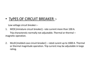 • TyPES OF CIRCUIT BREAKER :Low voltage circuit breaker:-1.

MCB [miniature circuit breaker]:- rate current more than 100 A.
Trip characterstic normally not adjustable. Thermal or thermal –
magnetic operation.
2.

MccB [molded case circuit breaker] :- rated curent up to 1000 A. Thermal
or thermal magnitude operation. Trip current may be adjustable in large
rating.

 