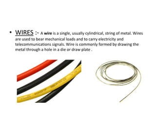 • WIRES :- A wire is a single, usually cylindrical, string of metal. Wires
are used to bear mechanical loads and to carry electricity and
telecommunications signals. Wire is commonly formed by drawing the
metal through a hole in a die or draw plate .

 