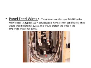 • Panel Feed Wires :- These wires are also type THHN like the
main feeder . A typical 100 A servicewould have a THHN set of wires. They
would then be rated at 125 A. This would protect the wires if the
amperage was at full 100 A.

 