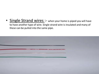• Single Strand wires :- when your home is piped you will have
to have another type of wire. Single strand wire is insulated and many of
these can be pulled into the same pipe.

 