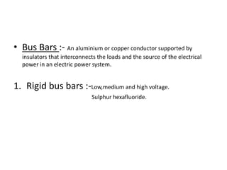 • Bus Bars :- An aluminium or copper conductor supported by
insulators that interconnects the loads and the source of the electrical
power in an electric power system.

1. Rigid bus bars :-Low,medium and high voltage.
Sulphur hexafluoride.

 