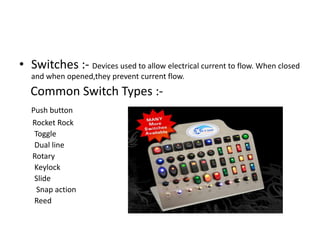 • Switches :- Devices used to allow electrical current to flow. When closed
and when opened,they prevent current flow.

Common Switch Types :Push button
Rocket Rock
Toggle
Dual line
Rotary
Keylock
Slide
Snap action
Reed

 