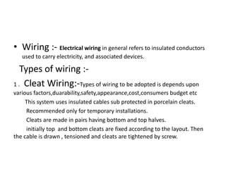 • Wiring :- Electrical wiring in general refers to insulated conductors
used to carry electricity, and associated devices.

Types of wiring :1 . Cleat Wiring:-Types of wiring to be adopted is depends upon
various factors,duarability,safety,appearance,cost,consumers budget etc
This system uses insulated cables sub protected in porcelain cleats.
Recommended only for temporary installations.
Cleats are made in pairs having bottom and top halves.
initially top and bottom cleats are fixed according to the layout. Then
the cable is drawn , tensioned and cleats are tightened by screw.

 