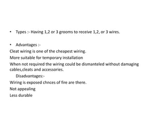 • Types :- Having 1,2 or 3 grooms to receive 1,2, or 3 wires.
• Advantages :Cleat wiring is one of the cheapest wiring.
More suitable for temporary installation
When not required the wiring could be dismanteled without damaging
cables,cleats and accessories.
Disadvantages:Wiring is exposed chnces of fire are there.
Not appealing
Less durable

 