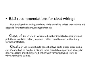 • B.I.S recommendations for cleat wiring :Not employed for wiring on damp walls or ceiling unless precautions are
adapted for affectively preventing dampness.

Class of cables :- vulcanised rubber insulated cables, pvc and
poluthene insulated cables, insulated cables could be used without any
further protection.

Cleats :- All cleats should consist of two parts a base piece and a
cap. Cleats shall be fixed at a distace more than 60 cm apart and at regular
intervals.Cleats shall be inserted either with varnished wood fillets or
varnished wood clamps.

 