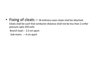 • Fixing of cleats :- IN ordinary cases cleats shall be attached.
Cleats shall be such that conductor distance shall not be less than 2 cmfor
pressure upto 250 volts
Branch load :- 2.5 cm apart
Sub-mains :- 4 cm apart

 