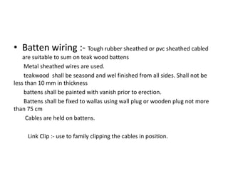 • Batten wiring :- Tough rubber sheathed or pvc sheathed cabled
are suitable to sum on teak wood battens
Metal sheathed wires are used.
teakwood shall be seasond and wel finished from all sides. Shall not be
less than 10 mm in thickness
battens shall be painted with vanish prior to erection.
Battens shall be fixed to wallas using wall plug or wooden plug not more
than 75 cm
Cables are held on battens.
Link Clip :- use to family clipping the cables in position.

 