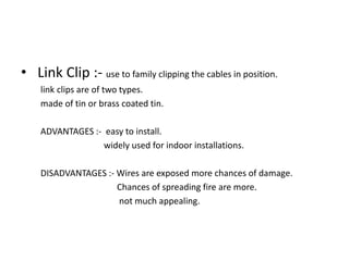 • Link Clip :- use to family clipping the cables in position.
link clips are of two types.
made of tin or brass coated tin.
ADVANTAGES :- easy to install.
widely used for indoor installations.
DISADVANTAGES :- Wires are exposed more chances of damage.
Chances of spreading fire are more.
not much appealing.

 