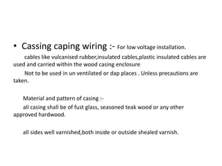 • Cassing caping wiring :- For low voltage installation.
cables like vulcanised rubber,insulated cables,plastic insulated cables are
used and carried within the wood casing enclosure
Not to be used in un ventilated or dap places . Unless precautions are
taken.
Material and pattern of casing :all casing shall be of fust glass, seasoned teak wood or any other
approved hardwood.
all sides well varnished,both inside or outside shealed varnish.

 