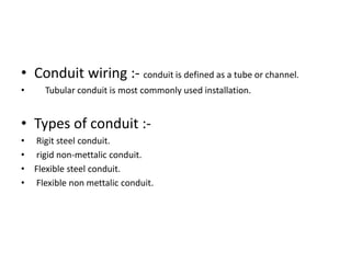 • Conduit wiring :- conduit is defined as a tube or channel.
•

Tubular conduit is most commonly used installation.

• Types of conduit :• Rigit steel conduit.
• rigid non-mettalic conduit.
• Flexible steel conduit.
• Flexible non mettalic conduit.

 