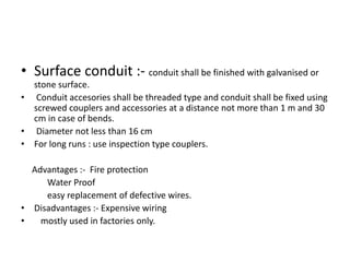 • Surface conduit :- conduit shall be finished with galvanised or
stone surface.
• Conduit accesories shall be threaded type and conduit shall be fixed using
screwed couplers and accessories at a distance not more than 1 m and 30
cm in case of bends.
• Diameter not less than 16 cm
• For long runs : use inspection type couplers.
Advantages :- Fire protection
Water Proof
easy replacement of defective wires.
• Disadvantages :- Expensive wiring
•
mostly used in factories only.

 