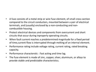 • A fuse consists of a metal strip or wire fuse element, of small cross-section
compared to the circuit conductors, mounted between a pair of electrical
terminals, and (usually) enclosed by a non-conducting and noncombustible housing.
• Protect electrical devices and components from overcurrent and short
circuits that occur during inproperly operating circuits.
• When fault current reaches a predetermined magnitude for a fixed period
of time,current flow is interrupted through melting of an internal element.
• Performance rating include voltage rating, current rating, rated breaking
capacity.
• Performance characterstic : Fast acting and time lag.
• The fuse element is made of zinc, copper, silver, aluminum, or alloys to
provide stable and predictable characteristics.

 