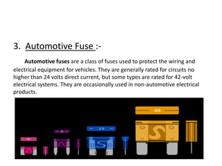 3. Automotive Fuse :Automotive fuses are a class of fuses used to protect the wiring and
electrical equipment for vehicles. They are generally rated for circuits no
higher than 24 volts direct current, but some types are rated for 42-volt
electrical systems. They are occasionally used in non-automotive electrical
products.

 
