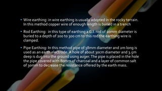 • Wire earthing: in wire earthing is usually adopted in the rocky terrain.
In this method copper wire of enough length is buried in a trench
• Rod Earthing: in this type of earthing a G.I. rod of 20mm diameter is
buried to a depth of 200 to 300 cm to this rod the earthing wire is
clamped.
• Pipe Earthing: In this method pipe of 38mm diameter and 2m long is
used as an earth electrode. A hole of about 30cm diameter and 3.5m
deep is dug into the ground using auger.The pipe is placed in the hole
the pipe covered with 80mm of charcoal and a layer of common salt
of 30mm to decrease the resistance offered by the earth mass.
 