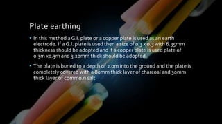 Plate earthing
• In this method a G.I. plate or a copper plate is used as an earth
electrode. If a G.I. plate is used then a size of 0.3 x 0.3 with 6.35mm
thickness should be adopted and if a copper plate is used plate of
0.3m x0.3m and 3.20mm thick should be adopted.
• The plate is buried to a depth of 2.0m into the ground and the plate is
completely covered with a 80mm thick layer of charcoal and 30mm
thick layer of commo.n salt
 