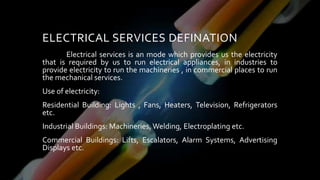 ELECTRICAL SERVICES DEFINATION
Electrical services is an mode which provides us the electricity
that is required by us to run electrical appliances, in industries to
provide electricity to run the machineries , in commercial places to run
the mechanical services.
Use of electricity:
Residential Building: Lights , Fans, Heaters, Television, Refrigerators
etc.
Industrial Buildings: Machineries, Welding, Electroplating etc.
Commercial Buildings: Lifts, Escalators, Alarm Systems, Advertising
Displays etc.
 