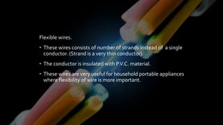 Flexible wires.
• These wires consists of number of strands instead of a single
conductor. (Strand is a very thin conductor).
• The conductor is insulated with P.V.C. material.
• These wires are very useful for household portable appliances
where flexibility of wire is more important.
 