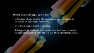 Mineral insulated Copper CoveredWire
• In this type of wire coating of magnesium oxide is provided as
insulation on the copper conductor.
• Over this a copper sheath is provided.
• This type of wire is used for wiring in mines, factories, refineries,
furnace boilers, rolling mills etc. it is less affected by temperature.
 