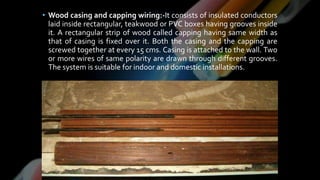• Wood casing and capping wiring:-It consists of insulated conductors
laid inside rectangular, teakwood or PVC boxes having grooves inside
it. A rectangular strip of wood called capping having same width as
that of casing is fixed over it. Both the casing and the capping are
screwed together at every 15 cms. Casing is attached to the wall. Two
or more wires of same polarity are drawn through different grooves.
The system is suitable for indoor and domestic installations.
 