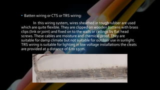 • Batten wiring or CTS orTRS wiring:
In this wiring system, wires sheathed in tough rubber are used
which are quite flexible.They are clipped on wooden battens with brass
clips (link or joint) and fixed on to the walls or ceilings by flat head
screws.These cables are moisture and chemical proof.They are
suitable for damp climate but not suitable for outdoor use in sunlight.
TRS wiring is suitable for lighting in low voltage installations the cleats
are provided at a distance of 6 to 15cm.
 