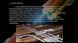 • ConduitWiring
In this system PVC (polyvinyl chloride) orVIR cables are run
through metallic or PVC pipes providing good protection against
mechanical injury and fire due to short circuit.They are either
embedded inside the walls or supported over the walls, and are known
as concealed wiring or surface conduit wiring (open conduit)
respectively.The conduits are buried inside the walls on wooden
gutties and the wires are drawn through them with fish (steel) wires.
The system is best suited for public buildings, industries and
workshops.
 