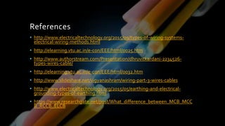 References
• http://www.electricaltechnology.org/2015/09/types-of-wiring-systems-
electrical-wiring-methods.html
• http://elearning.vtu.ac.in/e-con/EEE/html/0025.htm
• http://www.authorstream.com/Presentation/dhruvitkardani-2234526-
types-wires-cable/
• http://elearning.vtu.ac.in/e-con/EEE/html/0032.htm
• http://www.slideshare.net/vigyanashram/wiring-part-3-wires-cables
• http://www.electricaltechnology.org/2015/05/earthing-and-electrical-
grounding-types-of-earthing.html
• https://www.researchgate.net/post/What_difference_between_MCB_MCC
B_RCCB_ELCB
 