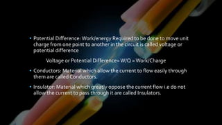 • Potential Difference:Work/energy Required to be done to move unit
charge from one point to another in the circuit is called voltage or
potential difference
Voltage or Potential Difference=W/Q =Work/Charge
• Conductors: Material which allow the current to flow easily through
them are called Conductors.
• Insulator: Material which greatly oppose the current flow i.e do not
allow the current to pass through it are called Insulators.
 