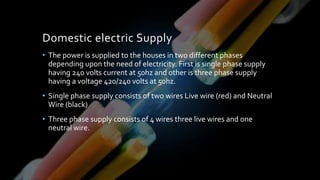 Domestic electric Supply
• The power is supplied to the houses in two different phases
depending upon the need of electricity. First is single phase supply
having 240 volts current at 50hz and other is three phase supply
having a voltage 420/240 volts at 50hz.
• Single phase supply consists of two wires Live wire (red) and Neutral
Wire (black)
• Three phase supply consists of 4 wires three live wires and one
neutral wire.
 