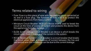 Terms related to wiring
• Fuse: Fuse is a thin piece of wire with low melting point connected at
its end in a fuse plug. The function of fuse wire is to protect the
electrical appliances from heavy current.
• Miniature Circuit Breaker: MCB is a device that is used to break the
circuit at the time of excess of current and protects the device from
the appliances from the damage.
• ELCB: Earth Leakage Circuit Breaker is an device is which breaks the
circuit when there is leakage of the current in the system.
• RCCB: Residual Current Circuit Breaker is a circuit breaker that breaks
the circuit when there is imbalance of current between the live and
the neutral wire this imbalance can be due to the current leakage.
 