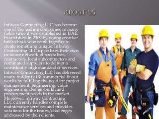 Infiway Contracting LLC has become
one of the leading companies in many
fields since it was established in UAE.
Established in 2009 by young creative
individuals who came together to
create something unique, Infiway
Contracting LLC up utilizes their own
in-house network of specialists,
contractors, local subcontractors and
nominated suppliers to deliver a
consistently high standard of services.
Infiway Contracting LLC has delivered
many residential & commercial fit out
works by fulfilling the need for project
management, engineering, value
engineering, design-build, and
procurement needs in the market.
Moreover, Infiway Contracting
LLC currently handles complete
maintenance services and provides
solutions for the issues/challenges
addressed by their clients.
 