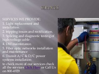 SERVICES WE PROVIDE:
1. Light replacement and
installation.
2. tripping issues and rectification.
3. Splicing and diagnostic testing of
high-voltage cable
4. DM maintenance.
5. Fiber optic networks installation
and maintenance
6. Transit A/C & D/C power
systems installation
to check more of our services check
all the services Click Here or Call Us
on 800-4929
 
