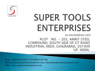 PLOT NO - 203, AMRIT STEEL
COMPOUND, SOUTH SIDE OF GT ROAD
INDUSTRIAL AREA, GHAZIABAD, 201009
UP, INDIA.
Ph no :-09810954106,9717974888,0120-286
Mail id:-info@supertoolsenterprises.com, ,bharat@supertoolsenterprises.com
Web:- www.supertoolsenterprises.com
 