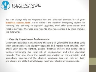 You can always rely on Response Fire and Electrical Services for all your
electrical repairs Perth. From interior and exterior emergency repairs to
rewiring and paneling to capacity upgrades, they offer professional and
reliable services. The wide assortments of services offered by them include
the following:
• Capacity Upgrades and Replacements:
Electricians can help in maintaining the safety of your home and office with
their special panel and capacity upgrades and replacement services. They
check your security lighting, panels, electrical meters and safety codes
besides minimizing the total risk of electrocution and other electrical
hazards. They also check the overall consumption of the electricity and
accordingly recommend the desired solutions. You can rely on their
knowledge and skills that will always meet your electrical requirements.
 