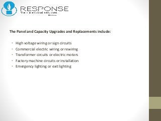 The Panel and Capacity Upgrades and Replacements include:
• High voltage wiring or sign circuits
• Commercial electric wiring or rewiring
• Transformer circuits or electric motors
• Factory machine circuits or installation
• Emergency lighting or exit lighting
 